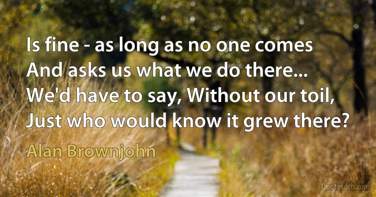 Is fine - as long as no one comes
And asks us what we do there...
We'd have to say, Without our toil,
Just who would know it grew there? (Alan Brownjohn)