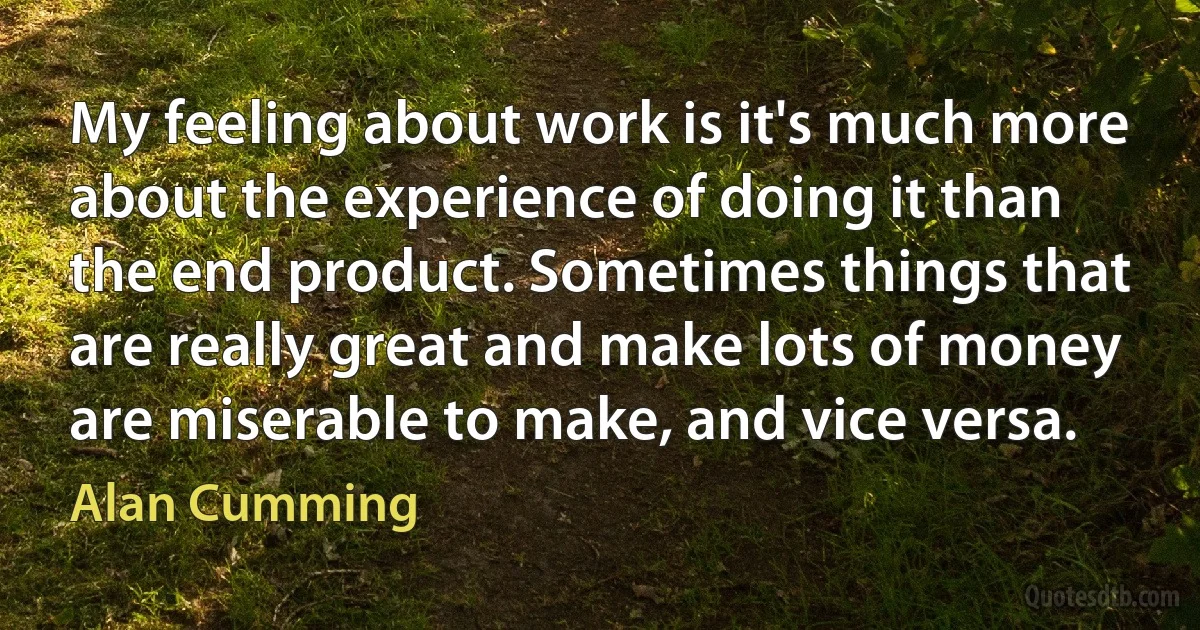 My feeling about work is it's much more about the experience of doing it than the end product. Sometimes things that are really great and make lots of money are miserable to make, and vice versa. (Alan Cumming)