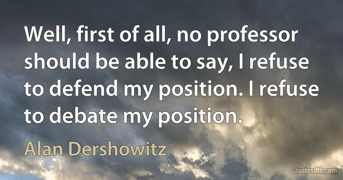 Well, first of all, no professor should be able to say, I refuse to defend my position. I refuse to debate my position. (Alan Dershowitz)