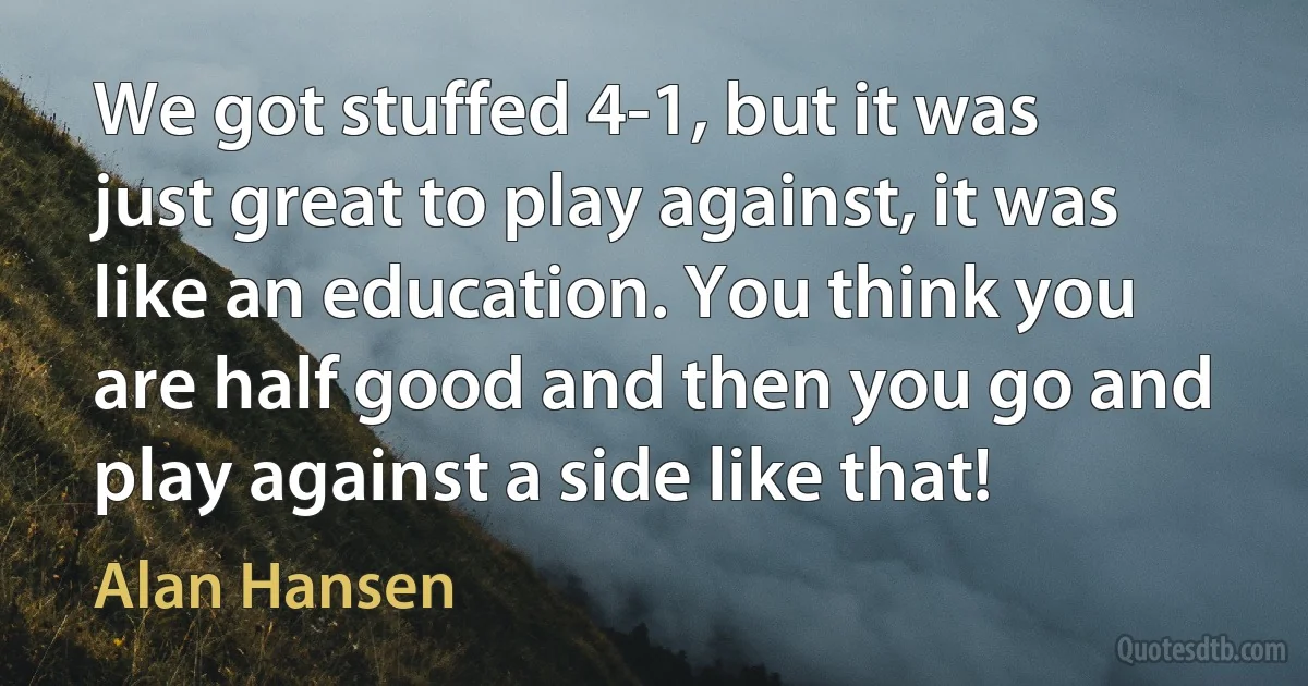 We got stuffed 4-1, but it was just great to play against, it was like an education. You think you are half good and then you go and play against a side like that! (Alan Hansen)