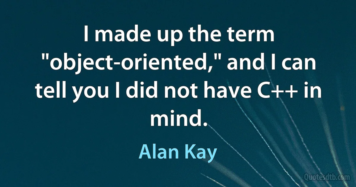 I made up the term "object-oriented," and I can tell you I did not have C++ in mind. (Alan Kay)