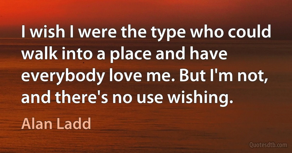 I wish I were the type who could walk into a place and have everybody love me. But I'm not, and there's no use wishing. (Alan Ladd)