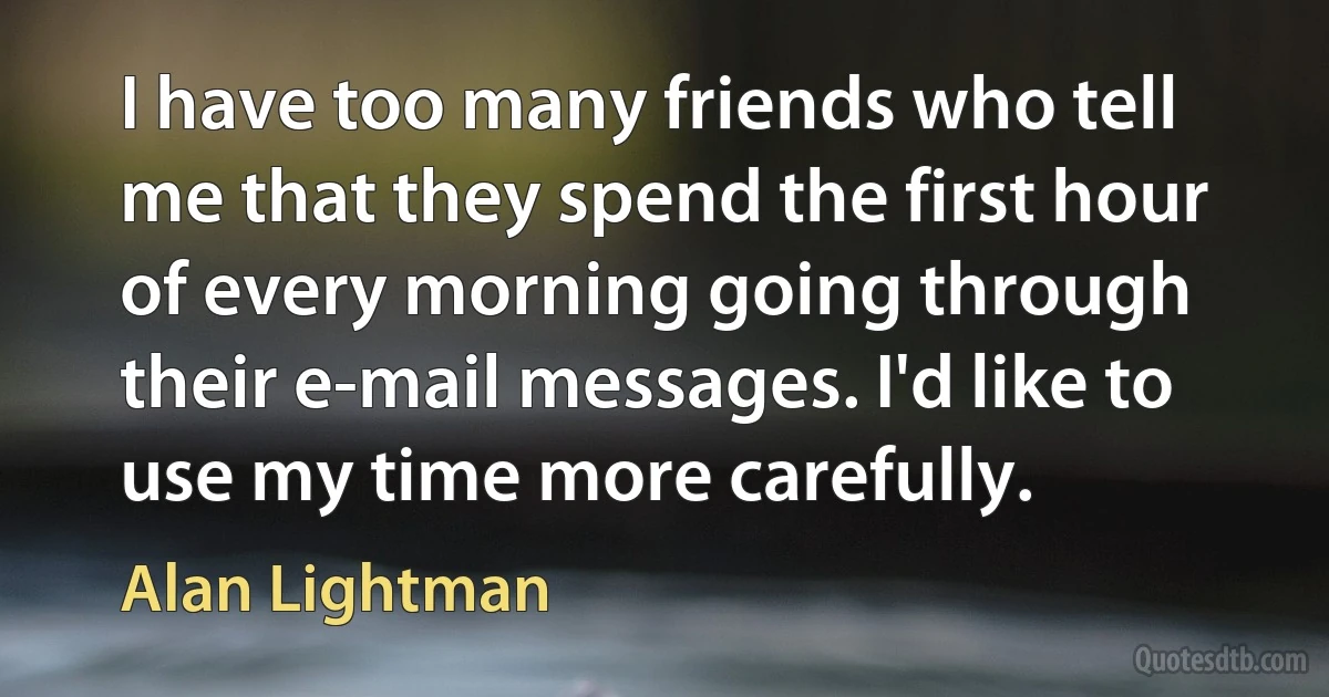 I have too many friends who tell me that they spend the first hour of every morning going through their e-mail messages. I'd like to use my time more carefully. (Alan Lightman)