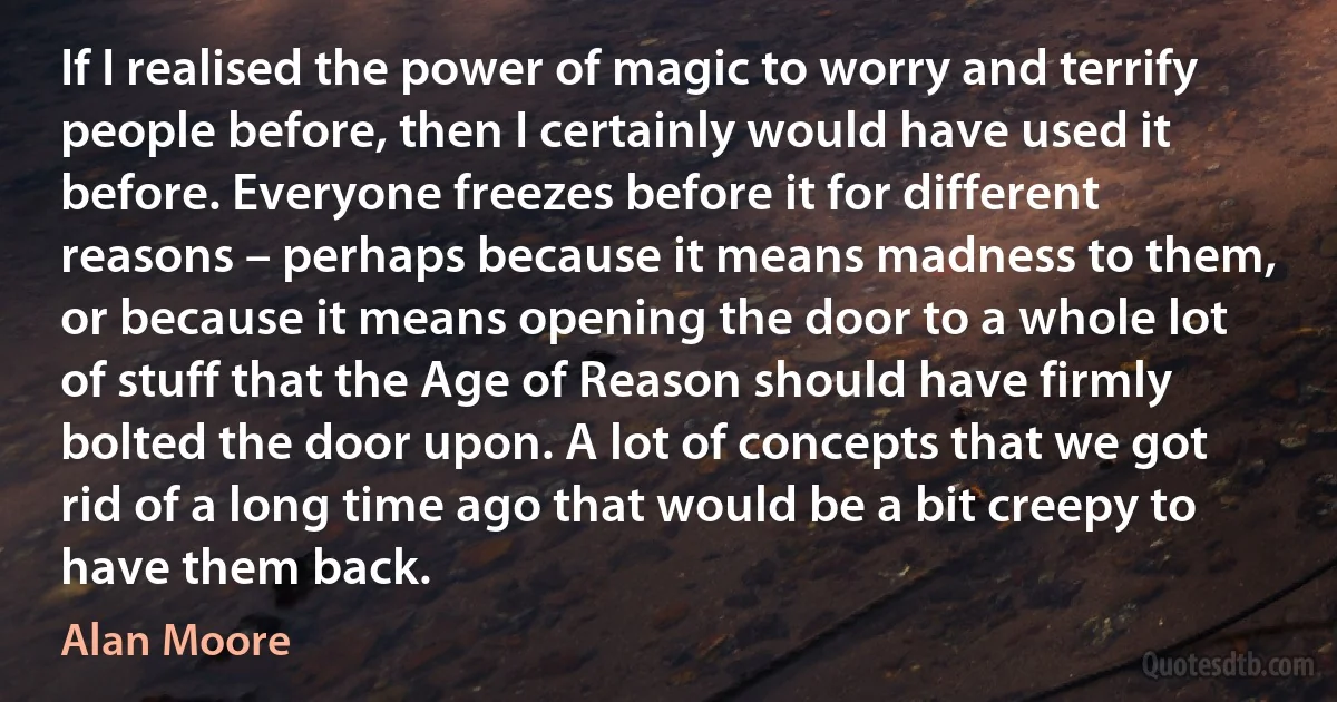 If I realised the power of magic to worry and terrify people before, then I certainly would have used it before. Everyone freezes before it for different reasons – perhaps because it means madness to them, or because it means opening the door to a whole lot of stuff that the Age of Reason should have firmly bolted the door upon. A lot of concepts that we got rid of a long time ago that would be a bit creepy to have them back. (Alan Moore)