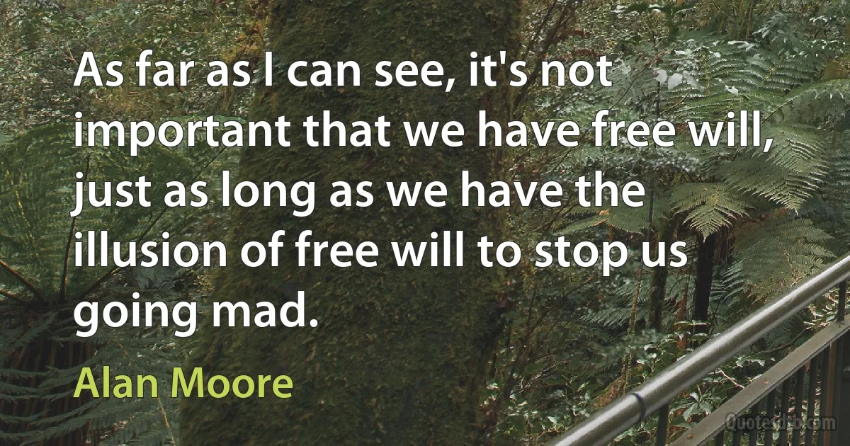 As far as I can see, it's not important that we have free will, just as long as we have the illusion of free will to stop us going mad. (Alan Moore)