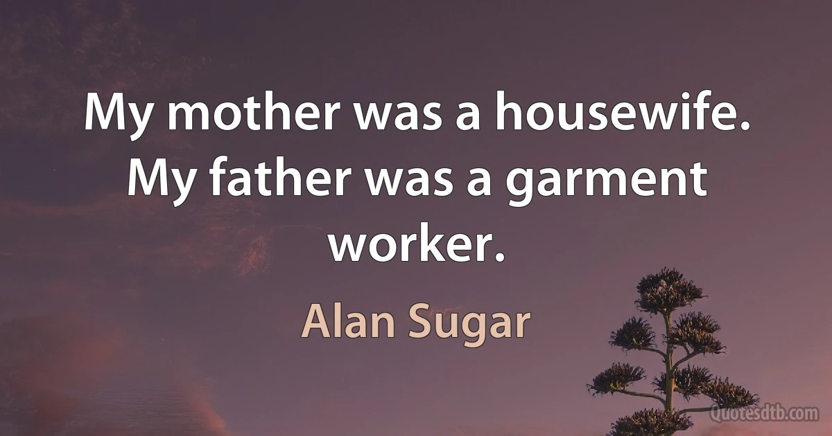 My mother was a housewife. My father was a garment worker. (Alan Sugar)