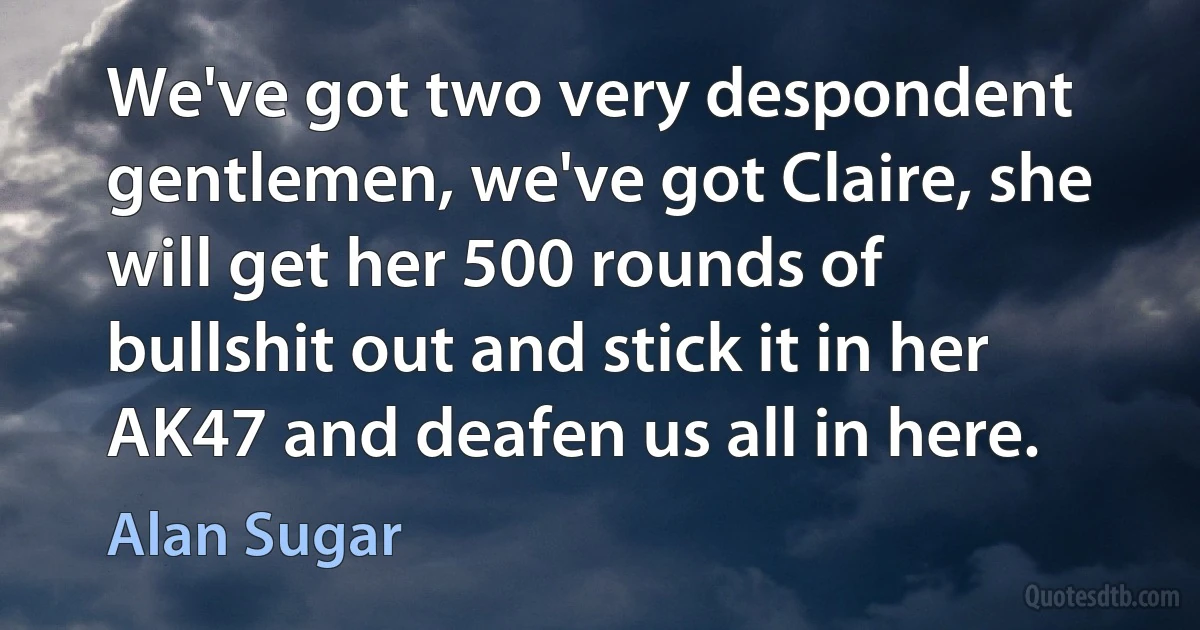 We've got two very despondent gentlemen, we've got Claire, she will get her 500 rounds of bullshit out and stick it in her AK47 and deafen us all in here. (Alan Sugar)