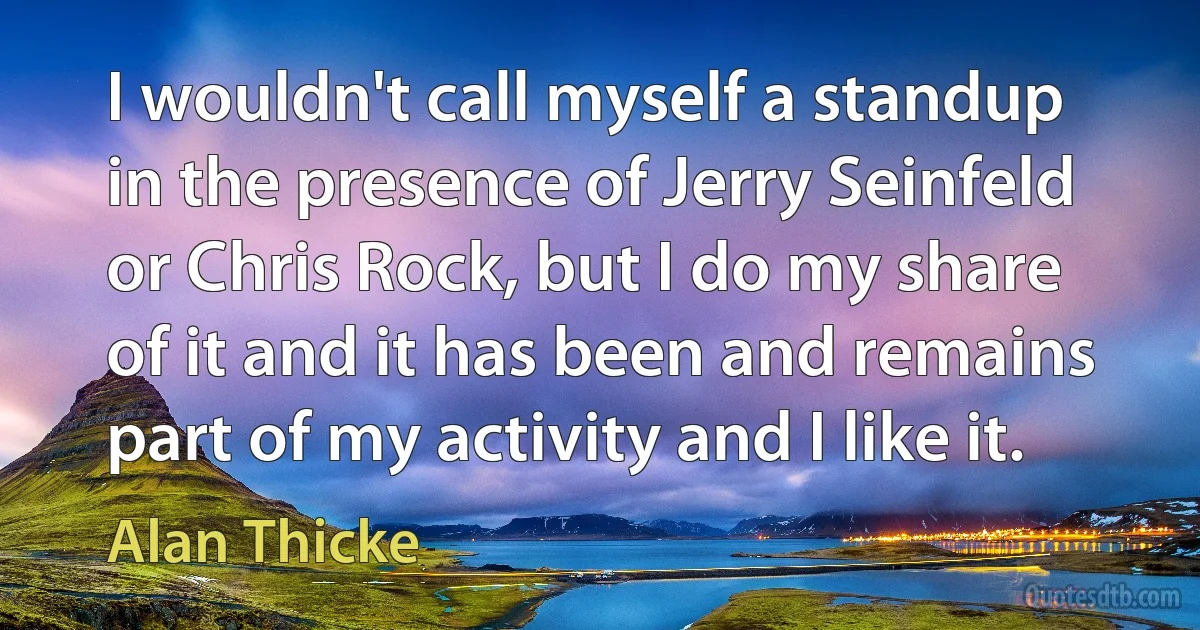 I wouldn't call myself a standup in the presence of Jerry Seinfeld or Chris Rock, but I do my share of it and it has been and remains part of my activity and I like it. (Alan Thicke)