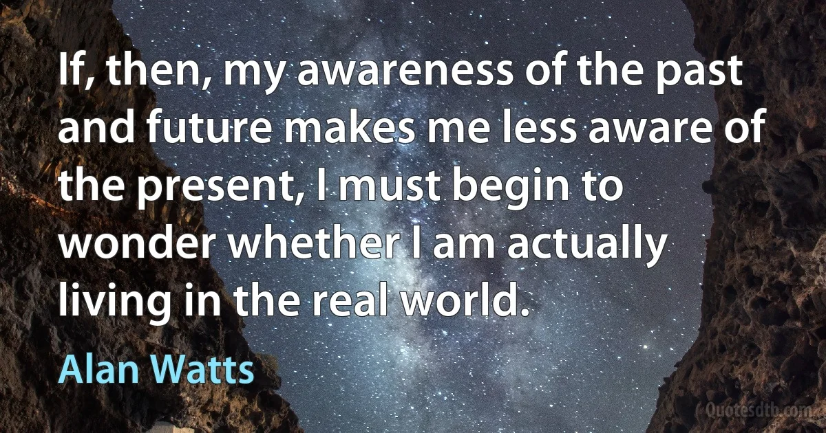 If, then, my awareness of the past and future makes me less aware of the present, I must begin to wonder whether I am actually living in the real world. (Alan Watts)