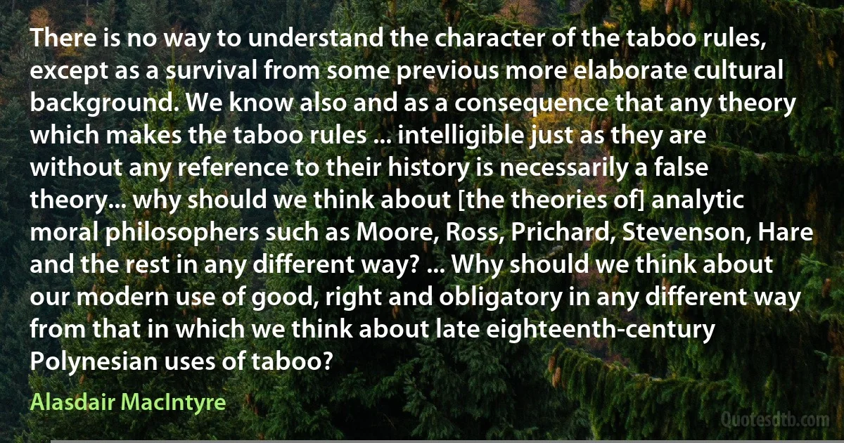 There is no way to understand the character of the taboo rules, except as a survival from some previous more elaborate cultural background. We know also and as a consequence that any theory which makes the taboo rules ... intelligible just as they are without any reference to their history is necessarily a false theory... why should we think about [the theories of] analytic moral philosophers such as Moore, Ross, Prichard, Stevenson, Hare and the rest in any different way? ... Why should we think about our modern use of good, right and obligatory in any different way from that in which we think about late eighteenth-century Polynesian uses of taboo? (Alasdair MacIntyre)