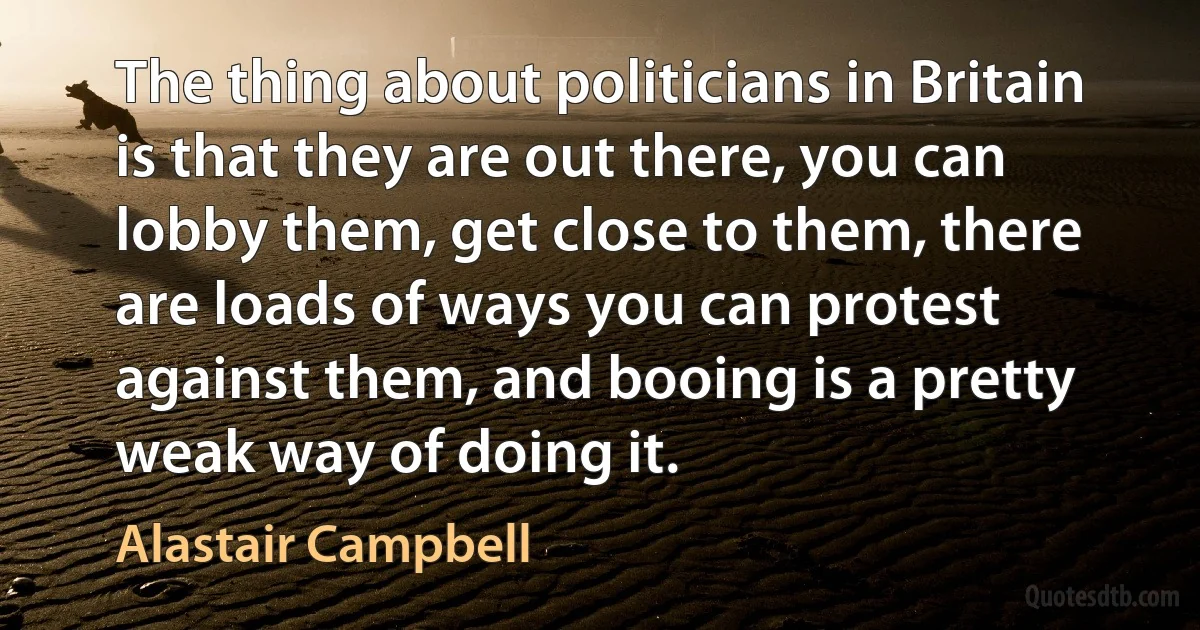 The thing about politicians in Britain is that they are out there, you can lobby them, get close to them, there are loads of ways you can protest against them, and booing is a pretty weak way of doing it. (Alastair Campbell)