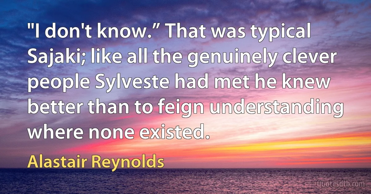 "I don't know.” That was typical Sajaki; like all the genuinely clever people Sylveste had met he knew better than to feign understanding where none existed. (Alastair Reynolds)