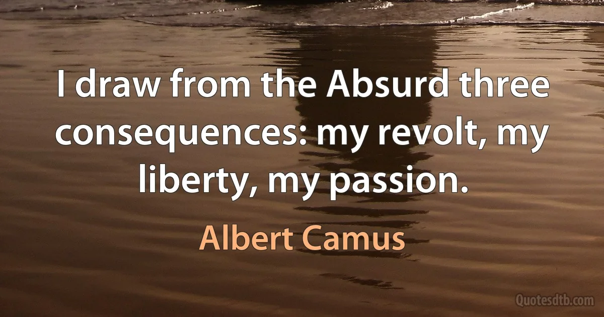 I draw from the Absurd three consequences: my revolt, my liberty, my passion. (Albert Camus)