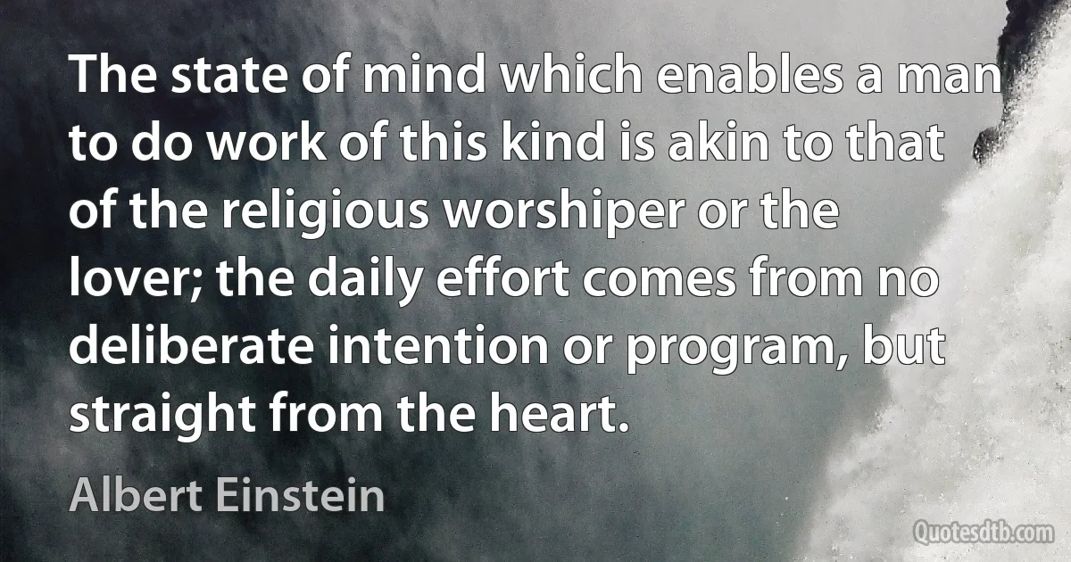 The state of mind which enables a man to do work of this kind is akin to that of the religious worshiper or the lover; the daily effort comes from no deliberate intention or program, but straight from the heart. (Albert Einstein)