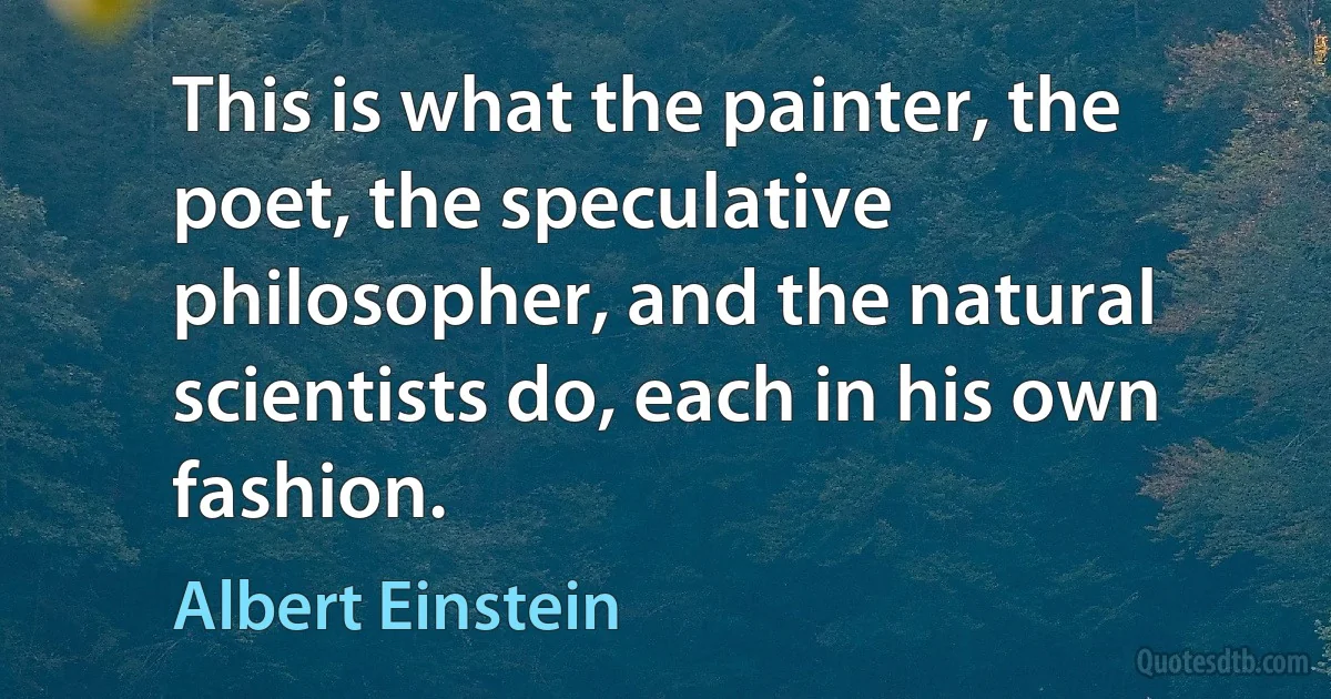 This is what the painter, the poet, the speculative philosopher, and the natural scientists do, each in his own fashion. (Albert Einstein)