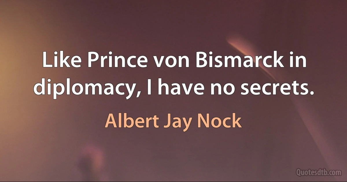 Like Prince von Bismarck in diplomacy, I have no secrets. (Albert Jay Nock)