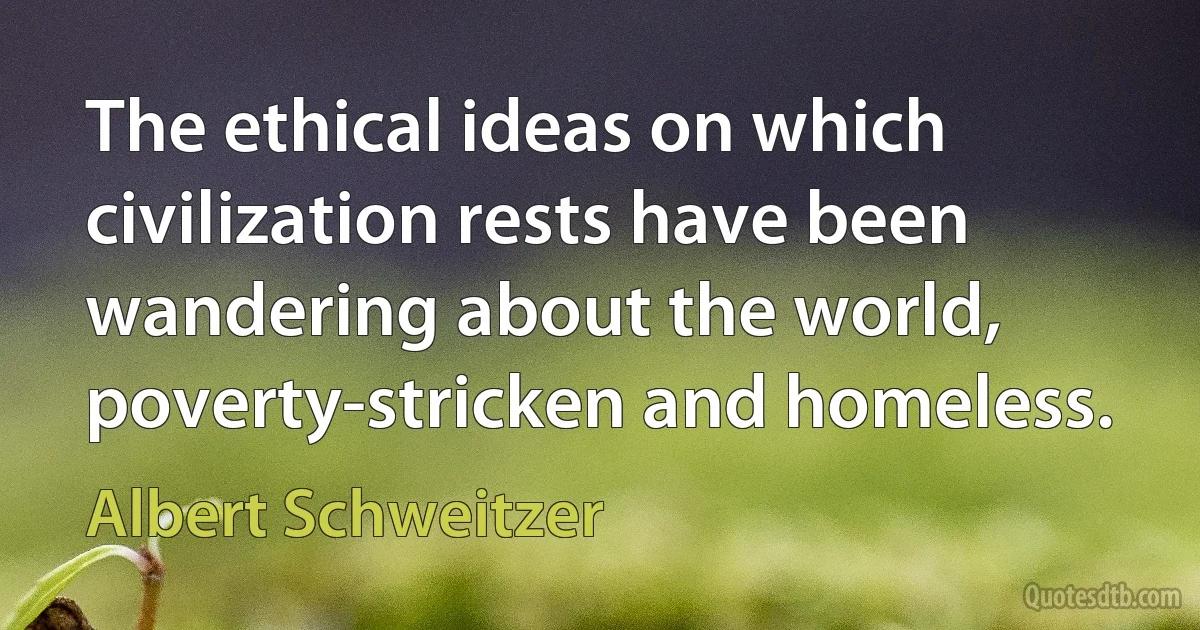 The ethical ideas on which civilization rests have been wandering about the world, poverty-stricken and homeless. (Albert Schweitzer)