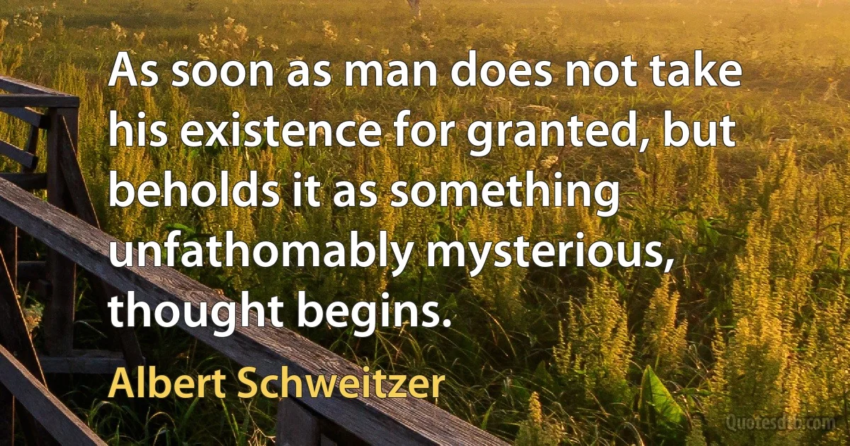 As soon as man does not take his existence for granted, but beholds it as something unfathomably mysterious, thought begins. (Albert Schweitzer)