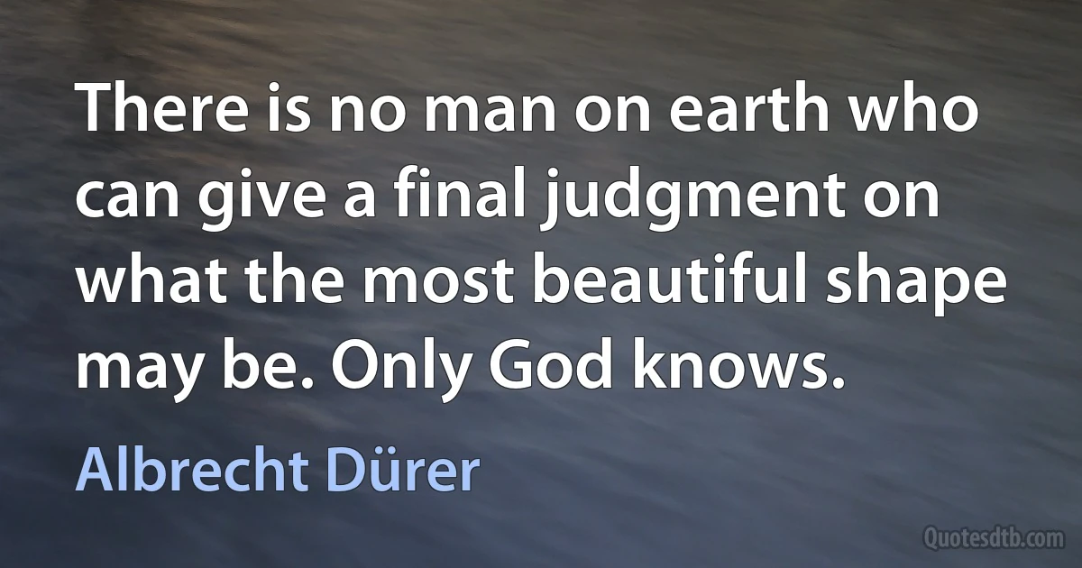 There is no man on earth who can give a final judgment on what the most beautiful shape may be. Only God knows. (Albrecht Dürer)