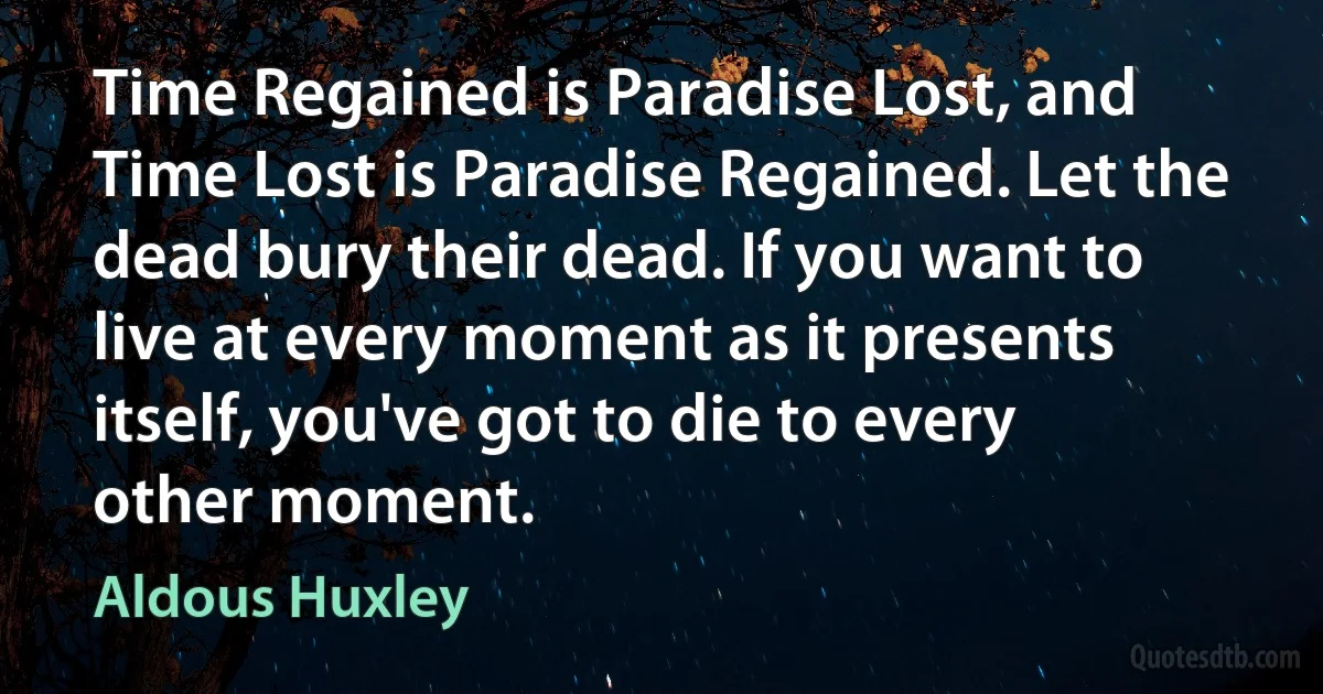 Time Regained is Paradise Lost, and Time Lost is Paradise Regained. Let the dead bury their dead. If you want to live at every moment as it presents itself, you've got to die to every other moment. (Aldous Huxley)