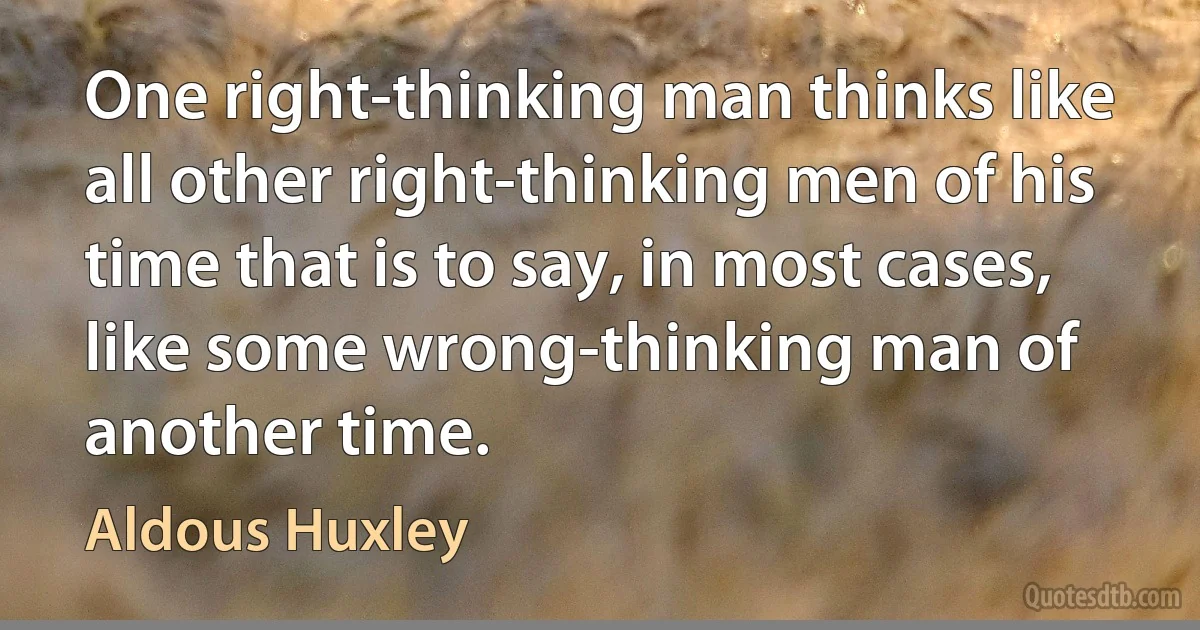 One right-thinking man thinks like all other right-thinking men of his time that is to say, in most cases, like some wrong-thinking man of another time. (Aldous Huxley)