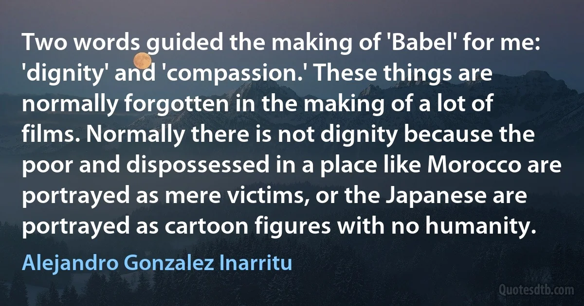 Two words guided the making of 'Babel' for me: 'dignity' and 'compassion.' These things are normally forgotten in the making of a lot of films. Normally there is not dignity because the poor and dispossessed in a place like Morocco are portrayed as mere victims, or the Japanese are portrayed as cartoon figures with no humanity. (Alejandro Gonzalez Inarritu)