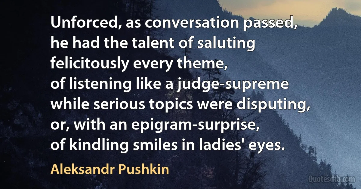 Unforced, as conversation passed,
he had the talent of saluting
felicitously every theme,
of listening like a judge-supreme
while serious topics were disputing,
or, with an epigram-surprise,
of kindling smiles in ladies' eyes. (Aleksandr Pushkin)