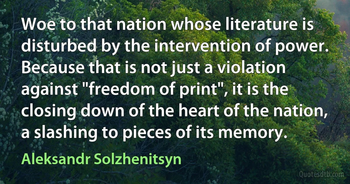 Woe to that nation whose literature is disturbed by the intervention of power. Because that is not just a violation against "freedom of print", it is the closing down of the heart of the nation, a slashing to pieces of its memory. (Aleksandr Solzhenitsyn)