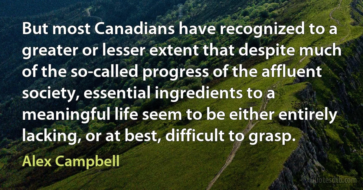 But most Canadians have recognized to a greater or lesser extent that despite much of the so-called progress of the affluent society, essential ingredients to a meaningful life seem to be either entirely lacking, or at best, difficult to grasp. (Alex Campbell)