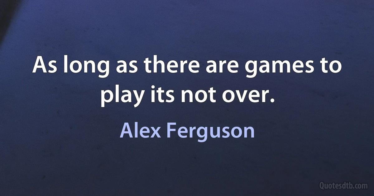 As long as there are games to play its not over. (Alex Ferguson)