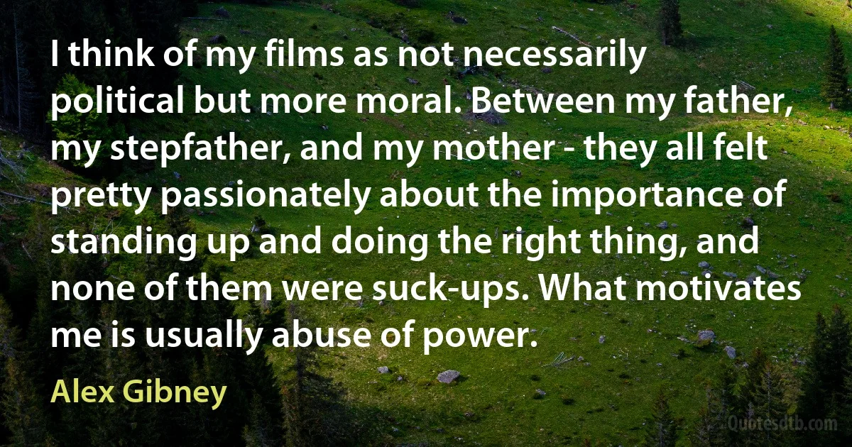 I think of my films as not necessarily political but more moral. Between my father, my stepfather, and my mother - they all felt pretty passionately about the importance of standing up and doing the right thing, and none of them were suck-ups. What motivates me is usually abuse of power. (Alex Gibney)