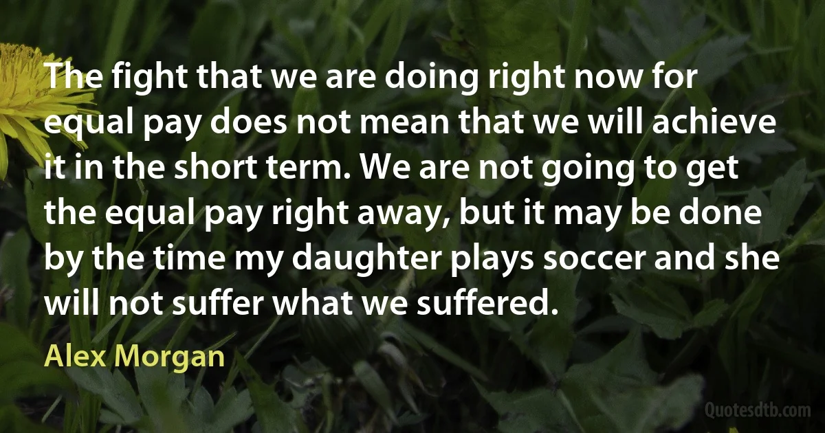 The fight that we are doing right now for equal pay does not mean that we will achieve it in the short term. We are not going to get the equal pay right away, but it may be done by the time my daughter plays soccer and she will not suffer what we suffered. (Alex Morgan)