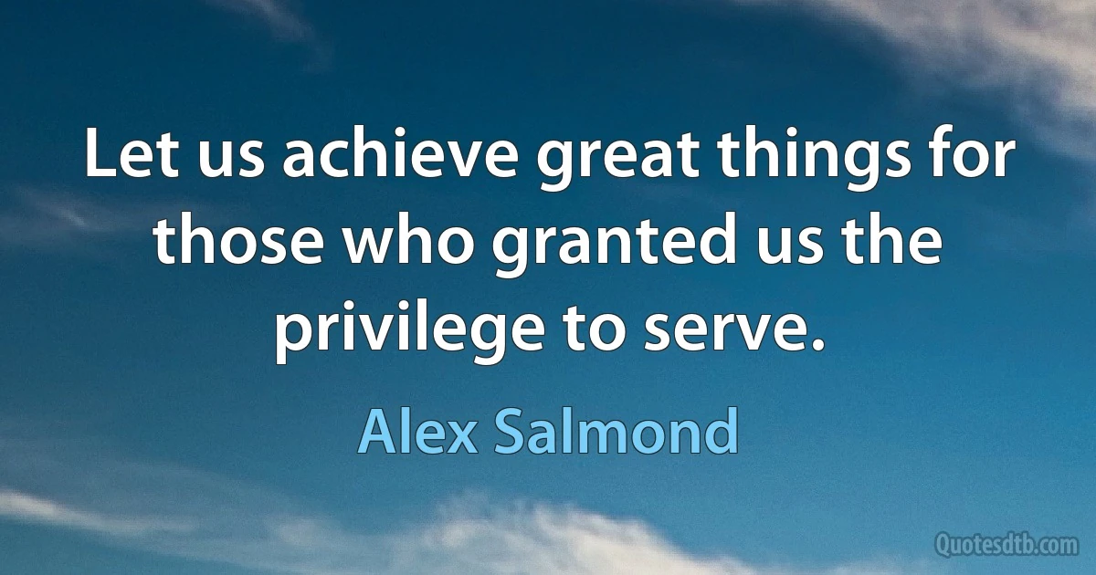 Let us achieve great things for those who granted us the privilege to serve. (Alex Salmond)