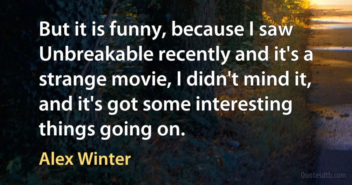 But it is funny, because I saw Unbreakable recently and it's a strange movie, I didn't mind it, and it's got some interesting things going on. (Alex Winter)