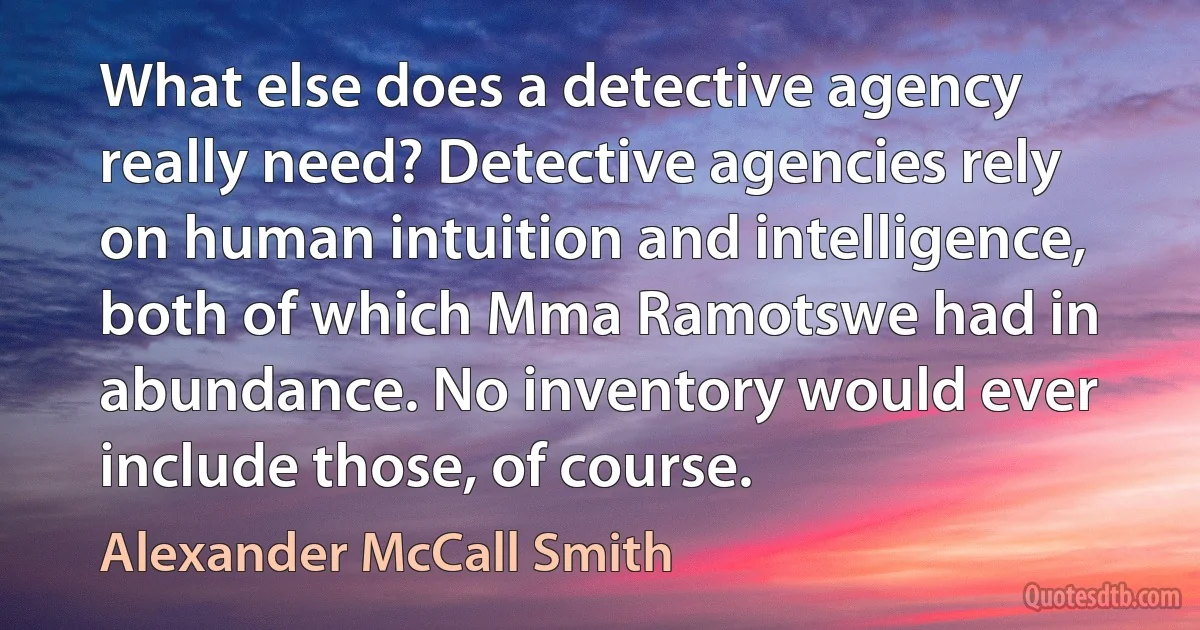 What else does a detective agency really need? Detective agencies rely on human intuition and intelligence, both of which Mma Ramotswe had in abundance. No inventory would ever include those, of course. (Alexander McCall Smith)