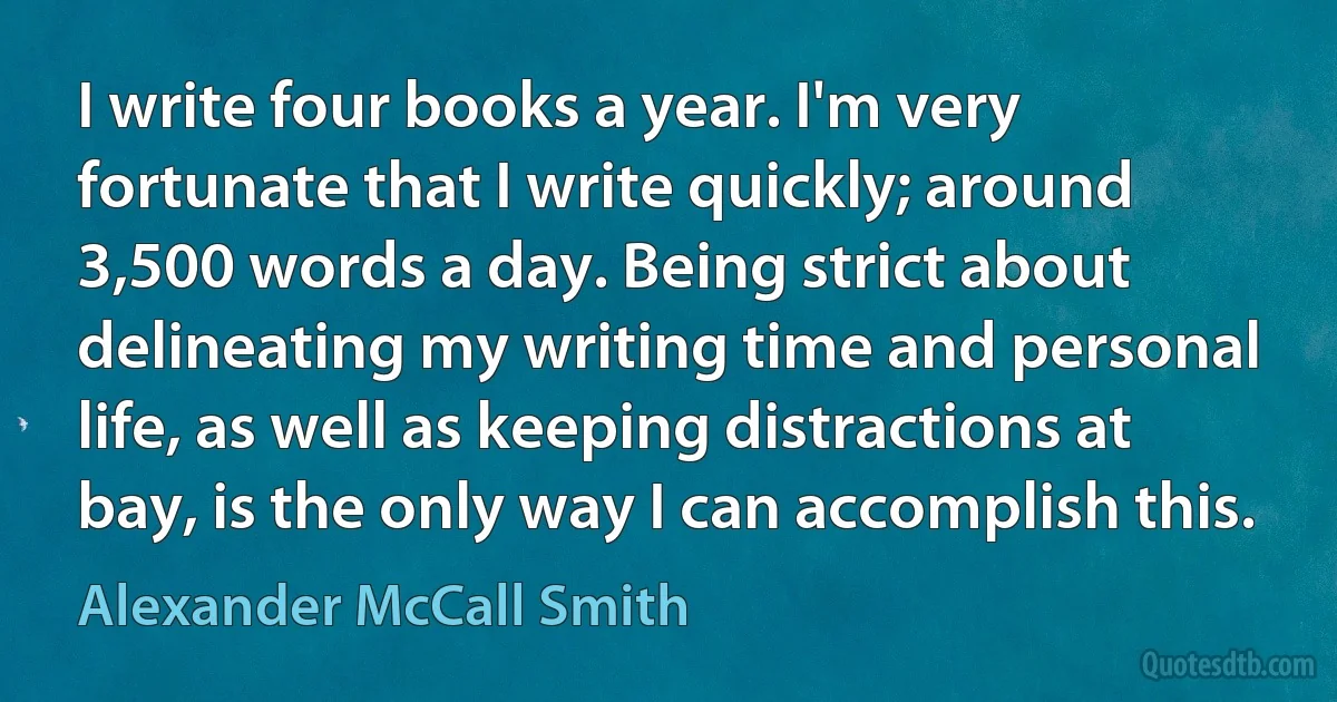 I write four books a year. I'm very fortunate that I write quickly; around 3,500 words a day. Being strict about delineating my writing time and personal life, as well as keeping distractions at bay, is the only way I can accomplish this. (Alexander McCall Smith)