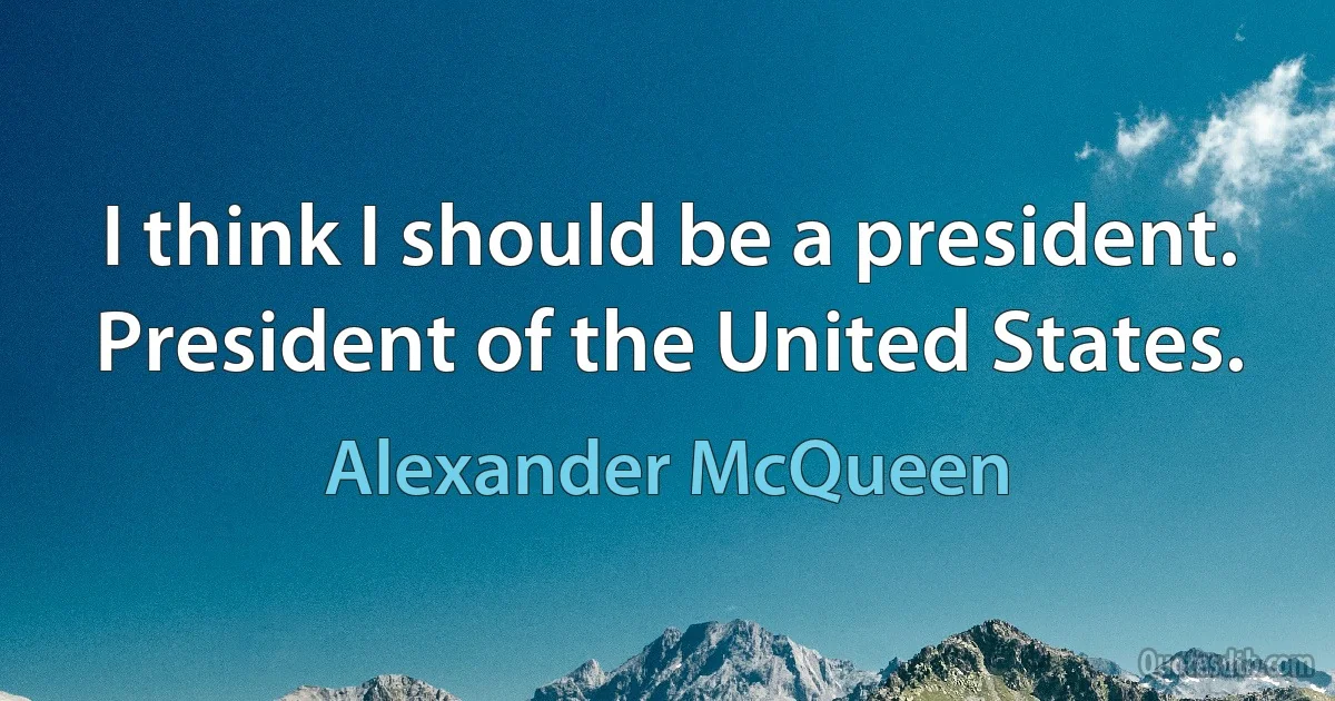 I think I should be a president. President of the United States. (Alexander McQueen)