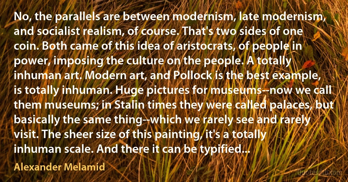 No, the parallels are between modernism, late modernism, and socialist realism, of course. That's two sides of one coin. Both came of this idea of aristocrats, of people in power, imposing the culture on the people. A totally inhuman art. Modern art, and Pollock is the best example, is totally inhuman. Huge pictures for museums--now we call them museums; in Stalin times they were called palaces, but basically the same thing--which we rarely see and rarely visit. The sheer size of this painting, it's a totally inhuman scale. And there it can be typified... (Alexander Melamid)