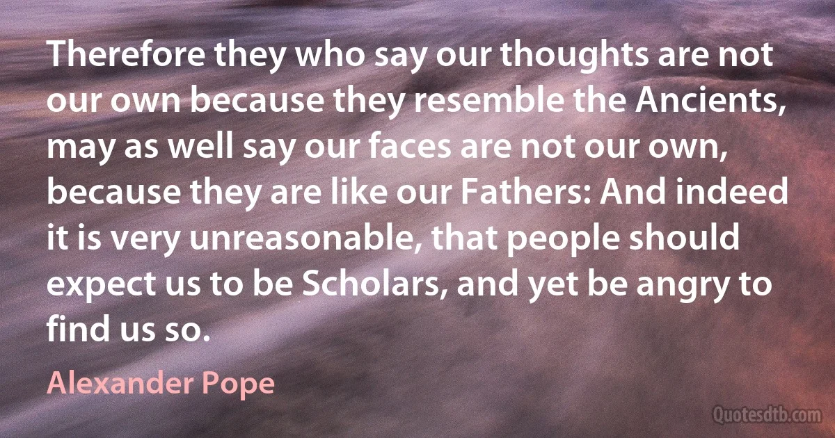 Therefore they who say our thoughts are not our own because they resemble the Ancients, may as well say our faces are not our own, because they are like our Fathers: And indeed it is very unreasonable, that people should expect us to be Scholars, and yet be angry to find us so. (Alexander Pope)