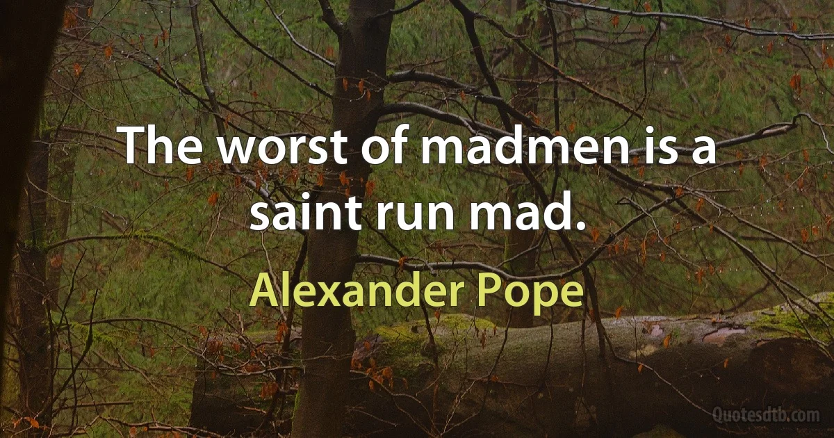 The worst of madmen is a saint run mad. (Alexander Pope)