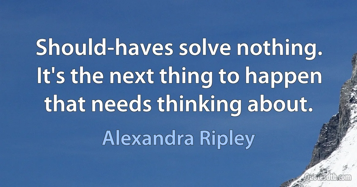 Should-haves solve nothing. It's the next thing to happen that needs thinking about. (Alexandra Ripley)