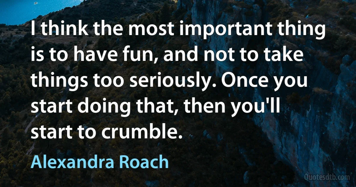 I think the most important thing is to have fun, and not to take things too seriously. Once you start doing that, then you'll start to crumble. (Alexandra Roach)