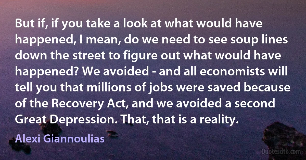 But if, if you take a look at what would have happened, I mean, do we need to see soup lines down the street to figure out what would have happened? We avoided - and all economists will tell you that millions of jobs were saved because of the Recovery Act, and we avoided a second Great Depression. That, that is a reality. (Alexi Giannoulias)