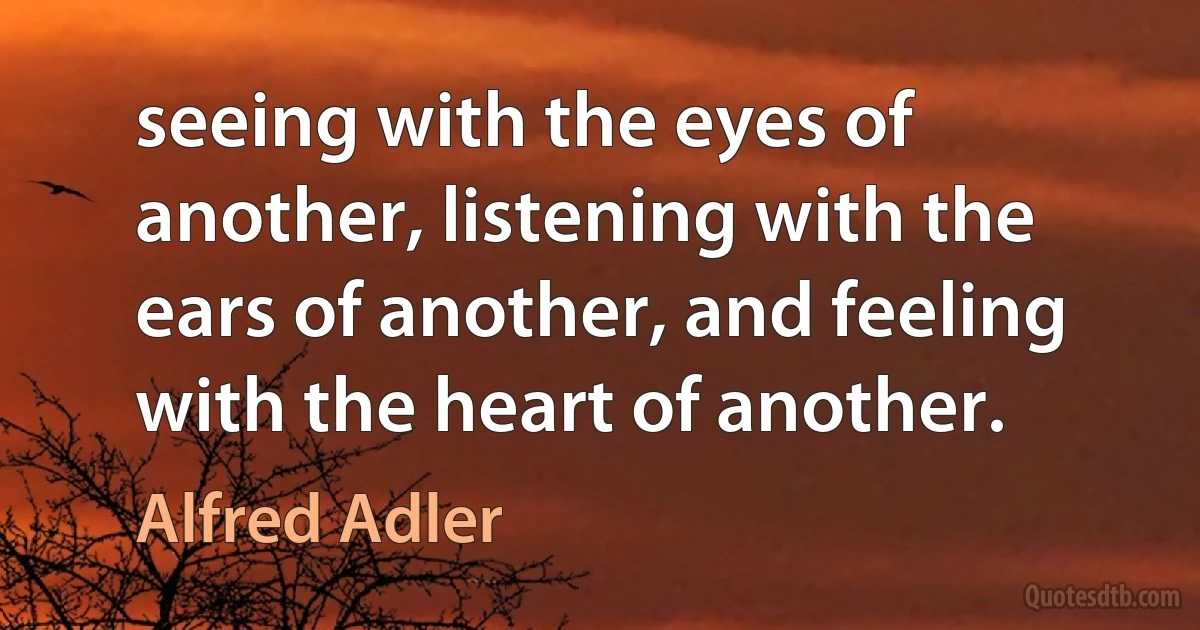 seeing with the eyes of another, listening with the ears of another, and feeling with the heart of another. (Alfred Adler)