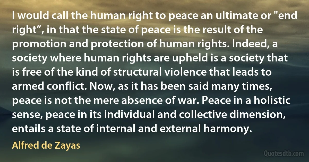 I would call the human right to peace an ultimate or "end right”, in that the state of peace is the result of the promotion and protection of human rights. Indeed, a society where human rights are upheld is a society that is free of the kind of structural violence that leads to armed conflict. Now, as it has been said many times, peace is not the mere absence of war. Peace in a holistic sense, peace in its individual and collective dimension, entails a state of internal and external harmony. (Alfred de Zayas)