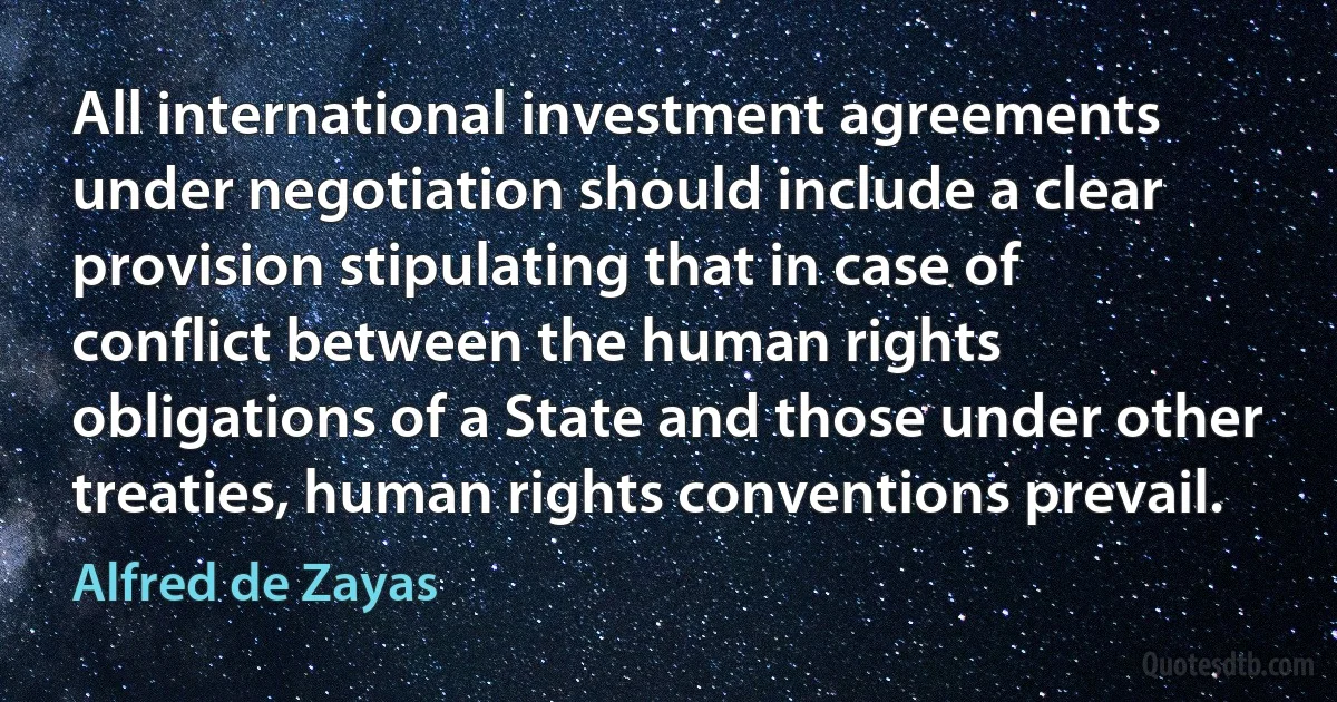 All international investment agreements under negotiation should include a clear provision stipulating that in case of conflict between the human rights obligations of a State and those under other treaties, human rights conventions prevail. (Alfred de Zayas)