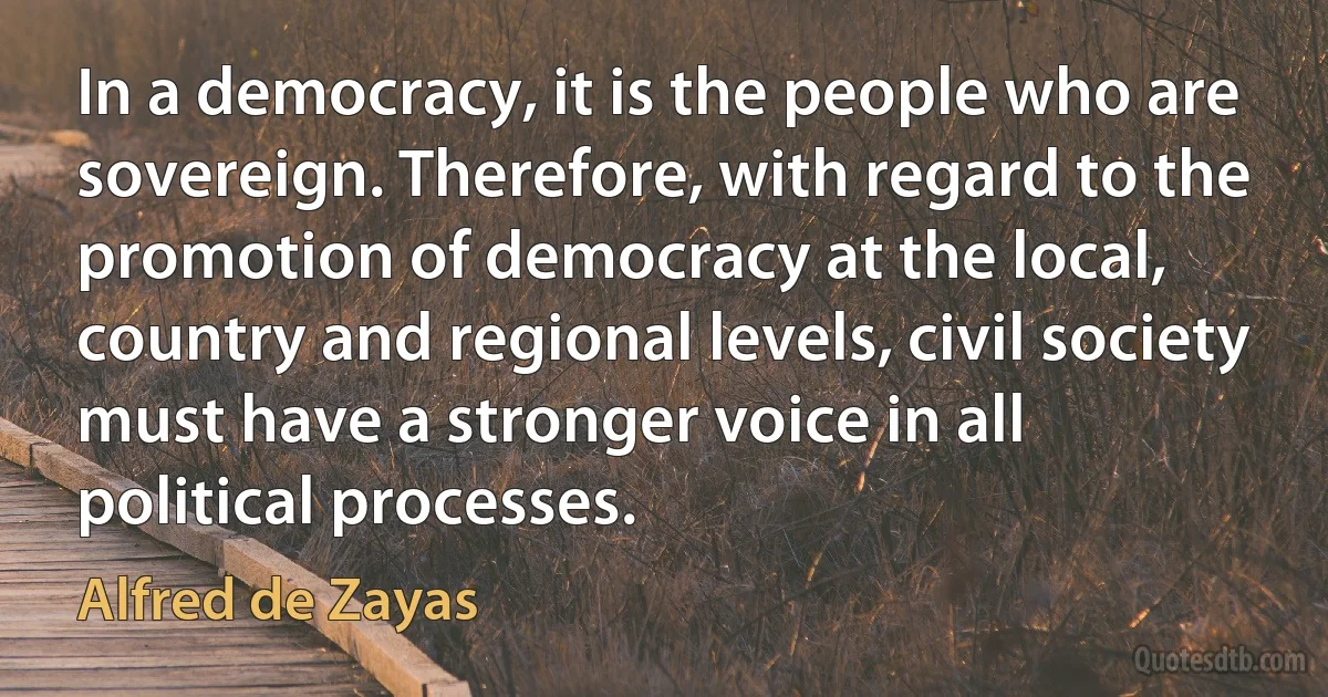 In a democracy, it is the people who are sovereign. Therefore, with regard to the promotion of democracy at the local, country and regional levels, civil society must have a stronger voice in all political processes. (Alfred de Zayas)