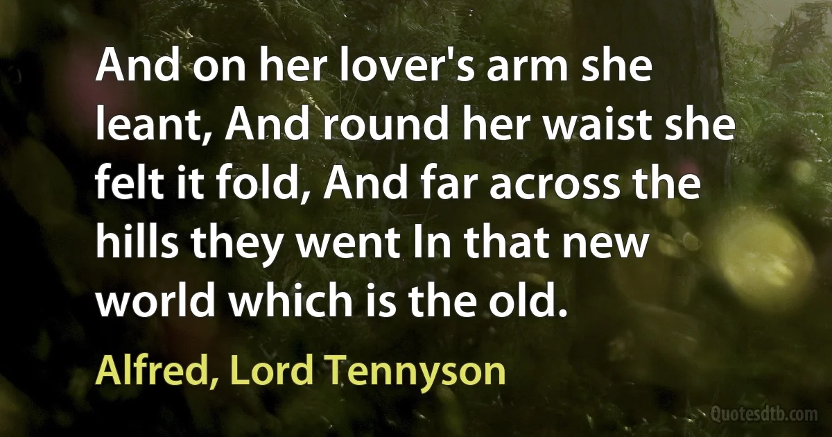 And on her lover's arm she leant, And round her waist she felt it fold, And far across the hills they went In that new world which is the old. (Alfred, Lord Tennyson)