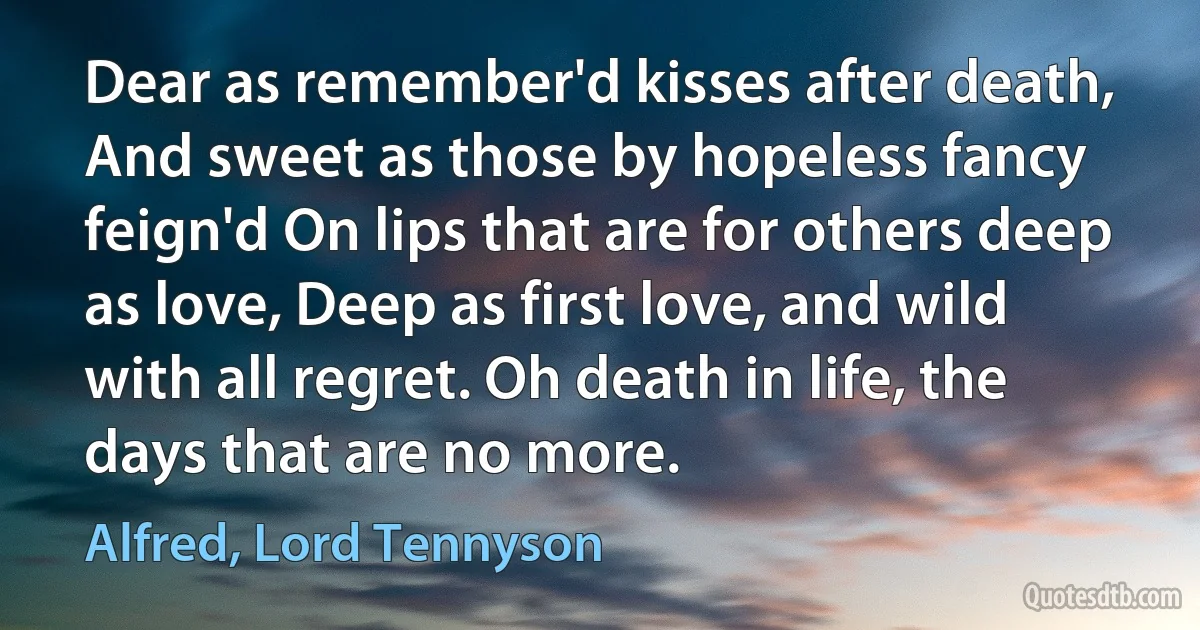 Dear as remember'd kisses after death, And sweet as those by hopeless fancy feign'd On lips that are for others deep as love, Deep as first love, and wild with all regret. Oh death in life, the days that are no more. (Alfred, Lord Tennyson)