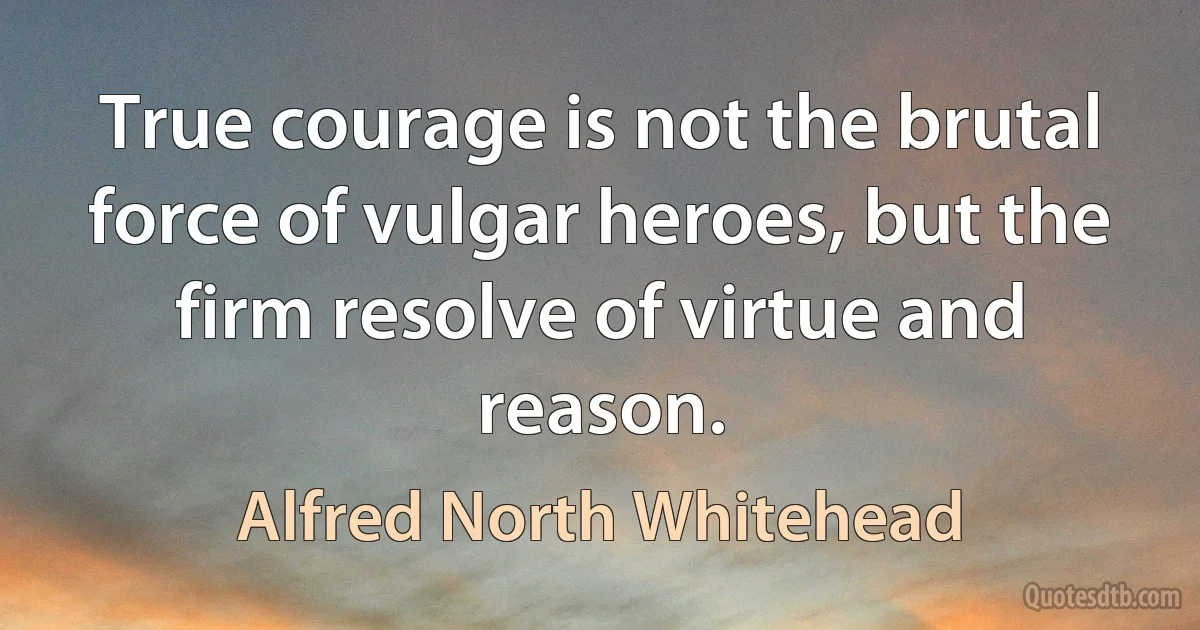 True courage is not the brutal force of vulgar heroes, but the firm resolve of virtue and reason. (Alfred North Whitehead)